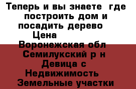 Теперь и вы знаете, где построить дом и посадить дерево. › Цена ­ 410 000 - Воронежская обл., Семилукский р-н, Девица с. Недвижимость » Земельные участки продажа   